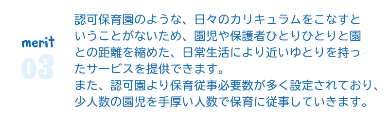 merit3　認可保育園のような、日々のカリキュラムをこなす ということがないため、園児や保護者ひとりひとりと 園との距離を縮めた、日常生活により近いゆとりを持った サービスを提供できます。  また、認可園より保育従事必要数が多く設定されており、 少人数の園児を手厚い人数で保育に従事していきます。